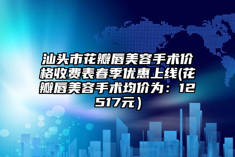 汕头市花瓣唇美容手术价格收费表春季优惠上线(花瓣唇美容手术均价为：12517元）
