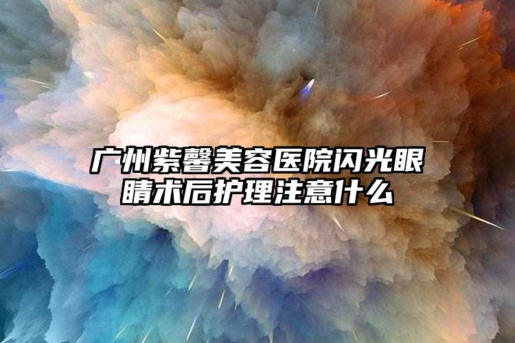 广州紫馨美容医院闪光眼睛术后护理注意什么