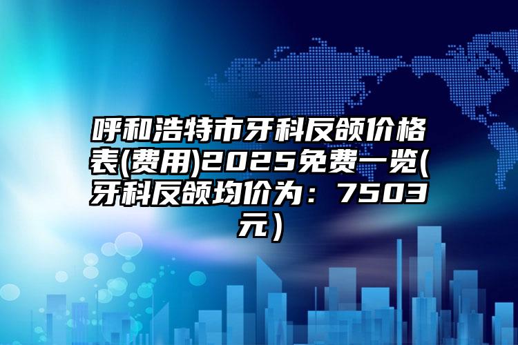 呼和浩特市牙科反颌价格表(费用)2025免费一览(牙科反颌均价为：7503元）