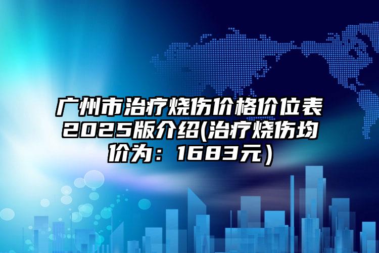 广州市治疗烧伤价格价位表2025版介绍(治疗烧伤均价为：1683元）